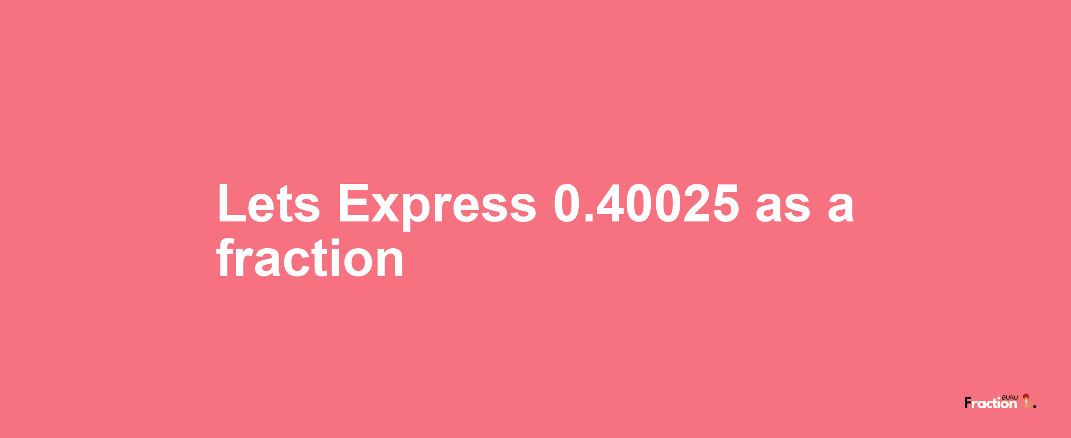 Lets Express 0.40025 as afraction